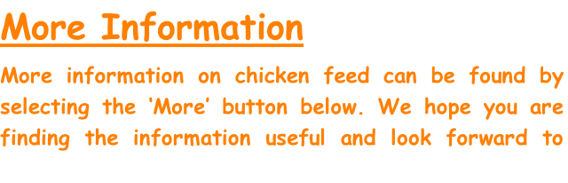 More Information

More information on chicken feed can be found by selecting the ‘More’ button below. We hope you are finding the information useful and look forward to you visiting us again soon.