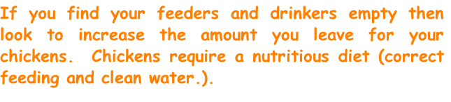 If you find your feeders and drinkers empty then look to increase the amount you leave for your chickens.  Chickens require a nutritious diet (correct feeding and clean water.).
