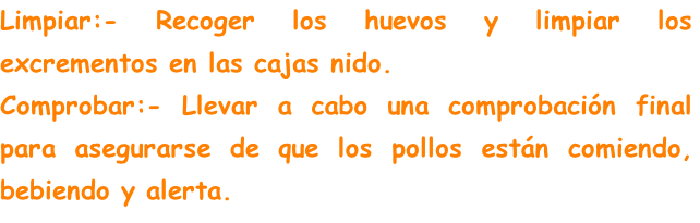 Limpiar:- Recoger los huevos y limpiar los excrementos en las cajas nido.
Comprobar:- Llevar a cabo una comprobación final para asegurarse de que los pollos están comiendo, bebiendo y alerta.

