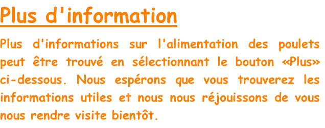 Plus d'information
Plus d'informations sur l'alimentation des poulets peut être trouvé en sélectionnant le bouton «Plus» ci-dessous. Nous espérons que vous trouverez les informations utiles et nous nous réjouissons de vous nous rendre visite bientôt.