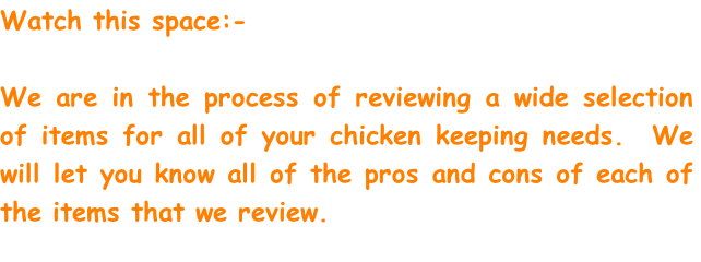 Watch this space:- 

We are in the process of reviewing a wide selection of items for all of your chicken keeping needs.  We will let you know all of the pros and cons of each of the items that we review.