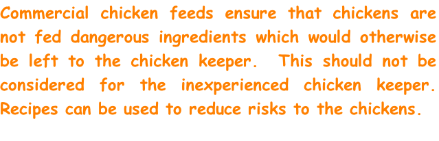 Commercial chicken feeds ensure that chickens are not fed dangerous ingredients which would otherwise be left to the chicken keeper.  This should not be considered for the inexperienced chicken keeper. Recipes can be used to reduce risks to the chickens.