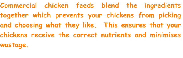 Commercial chicken feeds blend the ingredients together which prevents your chickens from picking and choosing what they like.  This ensures that your chickens receive the correct nutrients and minimises wastage.  