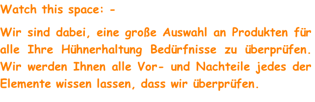 Watch this space: -
Wir sind dabei, eine große Auswahl an Produkten für alle Ihre Hühnerhaltung Bedürfnisse zu überprüfen. Wir werden Ihnen alle Vor- und Nachteile jedes der Elemente wissen lassen, dass wir überprüfen.