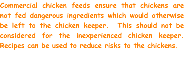 Commercial chicken feeds ensure that chickens are not fed dangerous ingredients which would otherwise be left to the chicken keeper.  This should not be considered for the inexperienced chicken keeper. Recipes can be used to reduce risks to the chickens.