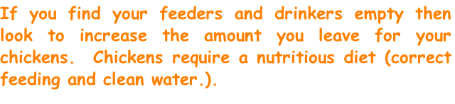 If you find your feeders and drinkers empty then look to increase the amount you leave for your chickens.  Chickens require a nutritious diet (correct feeding and clean water.).
