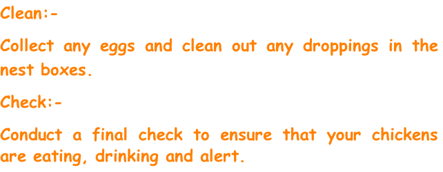 Clean:-
Collect any eggs and clean out any droppings in the nest boxes.
Check:-
Conduct a final check to ensure that your chickens are eating, drinking and alert.

