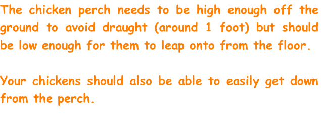 The chicken perch needs to be high enough off the ground to avoid draught (around 1 foot) but should be low enough for them to leap onto from the floor. 

Your chickens should also be able to easily get down from the perch. 