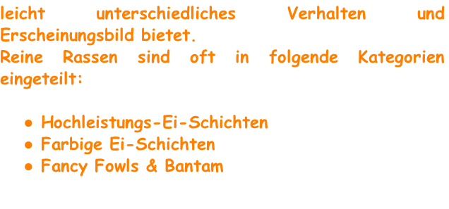 leicht unterschiedliches Verhalten und Erscheinungsbild bietet.
Reine Rassen sind oft in folgende Kategorien eingeteilt:

 Hochleistungs-Ei-Schichten
 Farbige Ei-Schichten
 Fancy Fowls & Bantam
